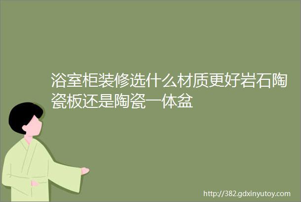 浴室柜装修选什么材质更好岩石陶瓷板还是陶瓷一体盆