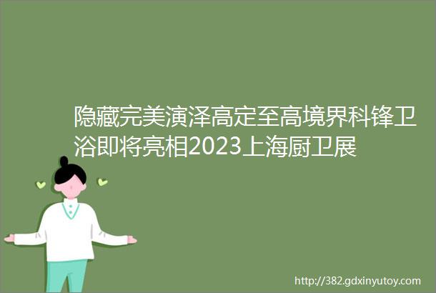 隐藏完美演泽高定至高境界科锋卫浴即将亮相2023上海厨卫展