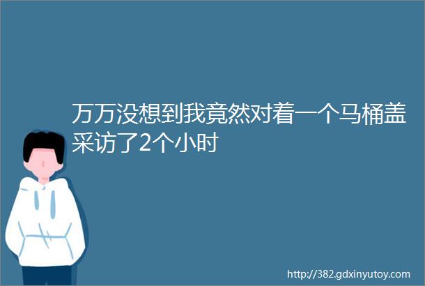 万万没想到我竟然对着一个马桶盖采访了2个小时